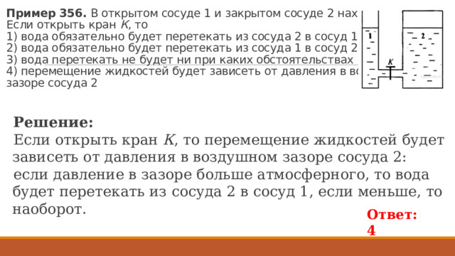 Пример 356. В от­кры­том со­су­де 1 и за­кры­том со­су­де 2 на­хо­дит­ся вода.  Если от­крыть кран  К , то  1) вода обя­за­тель­но будет пе­ре­те­кать из со­су­да 2 в сосуд 1  2) вода обя­за­тель­но будет пе­ре­те­кать из со­су­да 1 в сосуд 2  3) вода пе­ре­те­кать не будет ни при каких об­сто­я­тель­ствах  4) пе­ре­ме­ще­ние жид­ко­стей будет за­ви­сеть от дав­ле­ния в воз­душ­ном  за­зо­ре со­су­да 2 Ре­ше­ние: Если от­крыть кран  К , то пе­ре­ме­ще­ние жид­ко­стей будет за­ви­сеть от дав­ле­ния в воз­душ­ном за­зо­ре со­су­да 2: если дав­ле­ние в за­зо­ре боль­ше ат­мо­сфер­но­го, то вода будет пе­ре­те­кать из со­су­да 2 в сосуд 1, если мень­ше, то на­о­бо­рот. Ответ: 4 