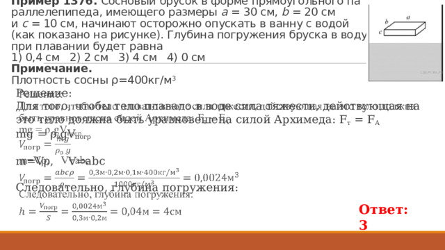 Пример 1376. Сос­но­вый бру­сок в форме пря­мо­уголь­но­го па­рал­ле­ле­пи­пе­да, име­ю­ще­го раз­ме­ры  a  = 30 см,  b  = 20 см и  c  = 10 см, на­чи­на­ют осто­рож­но опус­кать в ванну с водой (как по­ка­за­но на ри­сун­ке). Глу­би­на по­гру­же­ния брус­ка в воду при пла­ва­нии будет равна   1) 0,4 см 2) 2 см 3) 4 см 4) 0 см  При­ме­ча­ние.  Плот­ность сосны ρ=400кг/м 3 Решение: Для того, чтобы тело пла­ва­ло в воде сила тя­же­сти, дей­ству­ю­щая на это тело долж­на быть урав­но­ве­ше­на силой Ар­хи­ме­да: F т = F A mg = ρ в gV погр   m=Vρ, V=abc Сле­до­ва­тель­но, глу­би­на по­гру­же­ния:  Ответ: 3 