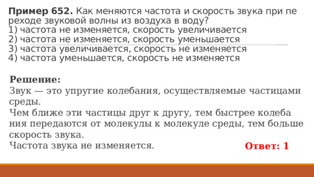 Пример 652.  Как ме­ня­ют­ся ча­сто­та и ско­рость звука при пе­ре­хо­де зву­ко­вой волны из воз­ду­ха в воду?  1) ча­сто­та не из­ме­ня­ет­ся, ско­рость уве­ли­чи­ва­ет­ся  2) ча­сто­та не из­ме­ня­ет­ся, ско­рость умень­ша­ет­ся  3) ча­сто­та уве­ли­чи­ва­ет­ся, ско­рость не из­ме­ня­ет­ся  4) ча­сто­та умень­ша­ет­ся, ско­рость не из­ме­ня­ет­ся Ре­ше­ние: Звук — это упру­гие ко­ле­ба­ния, осу­ществ­ля­е­мые ча­сти­ца­ми среды. Чем ближе эти ча­сти­цы друг к другу, тем быст­рее ко­ле­ба­ния пе­ре­да­ют­ся от мо­ле­ку­лы к мо­ле­ку­ле среды, тем боль­ше ско­рость звука. Ча­сто­та звука не из­ме­ня­ет­ся. Ответ: 1 