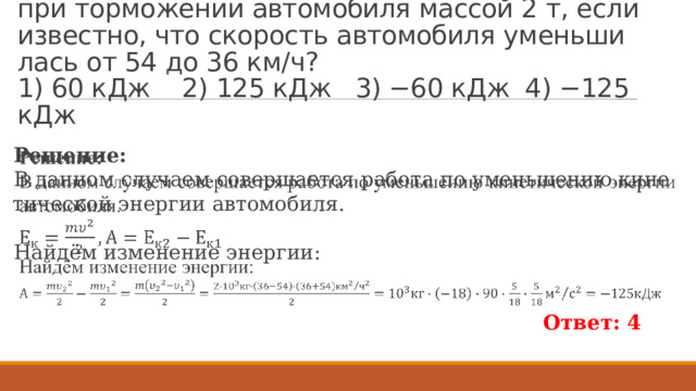 Пример 195.  Чему равна ра­бо­та силы тре­ния при тор­мо­же­нии ав­то­мо­би­ля мас­сой 2 т, если из­вест­но, что ско­рость ав­то­мо­би­ля умень­ши­лась от 54 до 36 км/ч?  1) 60 кДж 2) 125 кДж 3) −60 кДж 4) −125 кДж Ре­ше­ние: В дан­ном слу­ча­ем со­вер­ша­ет­ся ра­бо­та по умень­ше­нию ки­не­ти­че­ской энер­гии ав­то­мо­би­ля.   Найдём из­ме­не­ние энер­гии: Ответ: 4 
