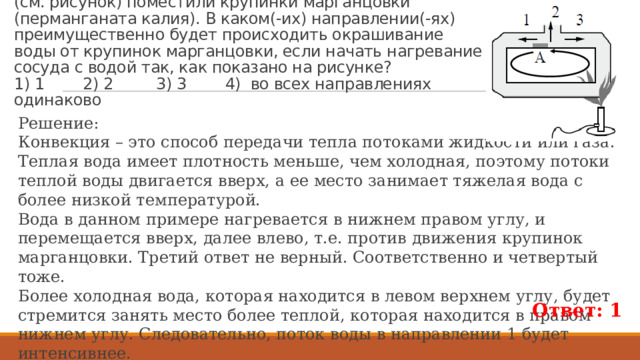 8. В открытый сосуд, заполненный водой, в области А (см. рисунок) поместили крупинки марганцовки (перманганата калия). В каком(-их) направлении(-ях) преимущественно будет происходить окрашивание  воды от крупинок марганцовки, если начать нагревание сосуда с водой так, как показано на рисунке?  1) 1 2) 2 3) 3 4) во всех направлениях одинаково Решение: Конвекция – это способ передачи тепла потоками жидкости или газа. Теплая вода имеет плотность меньше, чем холодная, поэтому потоки теплой воды двигается вверх, а ее место занимает тяжелая вода с более низкой температурой. Вода в данном примере нагревается в нижнем правом углу, и перемещается вверх, далее влево, т.е. против движения крупинок марганцовки. Третий ответ не верный. Соответственно и четвертый тоже. Более холодная вода, которая находится в левом верхнем углу, будет стремится занять место более теплой, которая находится в правом нижнем углу. Следовательно, поток воды в направлении 1 будет интенсивнее. В итоге, крупинки марганцовки будут окрашивать воду в направлении 1. Ответ: 1 