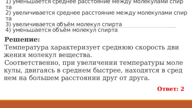 Пример 115.  При на­гре­ва­нии стол­би­ка спир­та в тер­мо­мет­ре  1) умень­ша­ет­ся сред­нее рас­сто­я­ние между мо­ле­ку­ла­ми спир­та  2) уве­ли­чи­ва­ет­ся сред­нее рас­сто­я­ние между мо­ле­ку­ла­ми спир­та  3) уве­ли­чи­ва­ет­ся объём мо­ле­кул спир­та  4) умень­ша­ет­ся объём мо­ле­кул спир­та Ре­ше­ние: Тем­пе­ра­ту­ра ха­рак­те­ри­зу­ет сред­нюю ско­рость дви­же­ния мо­ле­кул ве­ще­ства. Со­от­вет­ствен­но, при уве­ли­че­нии тем­пе­ра­ту­ры мо­ле­ку­лы, дви­га­ясь в сред­нем быст­рее, на­хо­дят­ся в сред­нем на боль­шем рас­сто­я­нии друг от друга. Ответ: 2 