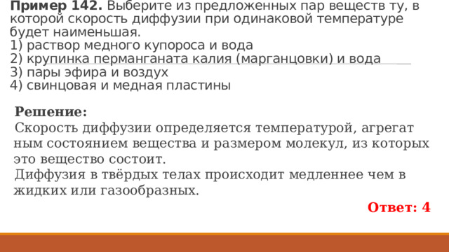 Пример 142.  Вы­бе­ри­те из пред­ло­жен­ных пар ве­ществ ту, в ко­то­рой ско­рость диф­фу­зии при оди­на­ко­вой тем­пе­ра­ту­ре будет наи­мень­шая.  1) рас­твор мед­но­го ку­по­ро­са и вода  2) кру­пин­ка пер­ман­га­на­та калия (мар­ган­цов­ки) и вода  3) пары эфира и воз­дух  4) свин­цо­вая и мед­ная пла­сти­ны Ре­ше­ние: Ско­рость диф­фу­зии опре­де­ля­ет­ся тем­пе­ра­ту­рой, аг­ре­гат­ным со­сто­я­ни­ем ве­ще­ства и раз­ме­ром мо­ле­кул, из ко­то­рых это ве­ще­ство со­сто­ит. Диф­фу­зия в твёрдых телах про­ис­хо­дит мед­лен­нее чем в жид­ких или га­зо­об­раз­ных. Ответ: 4 