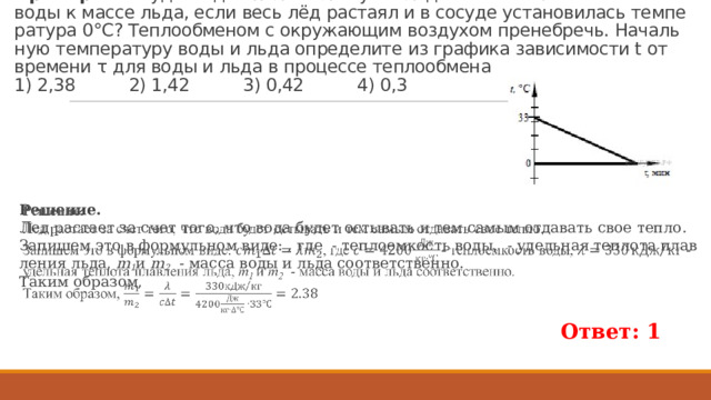 Пример. В сосуд с водой по­ло­жи­ли кусок льда. Ка­ко­во от­но­ше­ние массы воды к массе льда, если весь лёд рас­та­ял и в со­су­де уста­но­ви­лась тем­пе­ра­ту­ра 0°С? Теп­ло­об­ме­ном с окру­жа­ю­щим воз­ду­хом пре­не­бречь. На­чаль­ную тем­пе­ра­ту­ру воды и льда опре­де­ли­те из гра­фи­ка за­ви­си­мо­сти t от вре­ме­ни τ для воды и льда в про­цес­се теп­ло­об­ме­на  1) 2,38 2) 1,42 3) 0,42 4) 0,3 Ре­ше­ние. Лед рас­та­ет за счет того, что вода будет осты­вать и тем самым от­да­вать свое тепло. За­пи­шем это в фор­муль­ном виде: , где  - теп­ло­ем­кость воды,  - удель­ная теп­ло­та плав­ле­ния льда,  m 1 и m 2  - масса воды и льда со­от­вет­ствен­но. Таким об­ра­зом,   Ответ: 1 