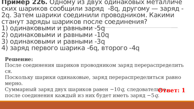 Пример 226.  Од­но­му из двух оди­на­ко­вых ме­тал­ли­че­ских ша­ри­ков со­об­щи­ли заряд  -8q, дру­го­му — заряд -2q. Затем ша­ри­ки со­еди­ни­ли про­вод­ни­ком. Ка­ки­ми ста­нут за­ря­ды ша­ри­ков после со­еди­не­ния?   1) оди­на­ко­вы­ми и рав­ны­ми -5q   2) оди­на­ко­вы­ми и рав­ны­ми -10q  3) оди­на­ко­вы­ми и рав­ны­ми -3q  4) заряд пер­во­го ша­ри­ка -6q, вто­ро­го -4q Ре­ше­ние: После со­еди­не­ния ша­ри­ков про­вод­ни­ком заряд пе­ре­рас­пре­де­лить­ся. По­сколь­ку ша­ри­ки оди­на­ко­вые, заряд пе­ре­рас­пре­де­лить­ся рав­но­мер­но. Сум­мар­ный заряд двух ша­ри­ков равен −10 q , сле­до­ва­тель­но, после со­еди­не­ния каж­дый из них будет иметь заряд −5 q . Ответ: 1 