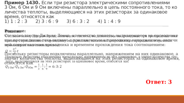 Пример 1430.  Если три ре­зи­сто­ра элек­три­че­ски­ми со­про­тив­ле­ни­я­ми 3 Ом, 6 Ом и 9 Ом вклю­че­ны па­рал­лель­но в цепь по­сто­ян­но­го тока, то ко­ли­че­ства теп­ло­ты, вы­де­ля­ю­щи­е­ся на этих ре­зи­сто­рах за оди­на­ко­вое время, от­но­сят­ся как   1) 1 : 2 : 3 2) 3 : 6 : 9 3) 6 : 3 : 2 4) 1 : 4 : 9 Ре­ше­ние: Со­глас­но за­ко­ну Джо­у­ля-Ленца, ко­ли­че­ство теп­ло­ты, вы­де­ля­ю­ще­е­ся на про­вод­ни­ке при про­хож­де­нии тока свя­за­но с при­ло­жен­ным к про­вод­ни­ку на­пря­же­ни­ем, ве­ли­чи­ной со­про­тив­ле­ния про­вод­ни­ка и вре­ме­нем про­хож­де­ния тока со­от­но­ше­ни­ем:   По­сколь­ку ре­зи­сто­ры под­клю­че­ны па­рал­лель­но, на­пря­же­ни­ем на них оди­на­ко­вое, а зна­чит ко­ли­че­ства теп­ло­ты, вы­де­ля­ю­щи­е­ся на этих ре­зи­сто­рах за оди­на­ко­вое время, от­но­сят­ся как Ответ: 3 