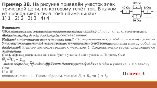 Пример 38.  На ри­сун­ке при­ведён уча­сток элек­три­че­ской цепи, по ко­то­ро­му течёт ток. В каком из про­вод­ни­ков сила тока наи­мень­шая?   1) 1 2) 2 3) 3 4) 4 Ре­ше­ние: Обо­зна­чим силы тока и на­пря­же­ния во всех участ­ках цепикак:  I 1 ,  U 1 ;  I 2 ,  U 2 ;  I 3 ,  U 3 ;  I 4 ,  U 4  со­от­вет­ствен­но. Най­дем силы тока во всех участ­ках цепи. Уча­сток 1 со­еди­нен по­сле­до­ва­тель­но с участ­ка­ми 2 и 3 (со­еди­нен­ны­ми между собой па­рал­лель­но) и далее по­сле­до­ва­тель­но с участ­ком 4. Сле­до­ва­тель­но верны сле­ду­ю­щие со­от­но­ше­ния: I 1 = I 2 + I 3 = I 4 = I U 2 = U 3 = U 23 Таким об­ра­зом, наи­мень­шая сила тока будет в участ­ке 2 или в участ­ке 3. По за­ко­ну Ома: U = IR сле­до­ва­тель­но , а . Таким об­ра­зом, так как  R 2  R 3 , то  I 3  I 2 .   Ответ: 3  