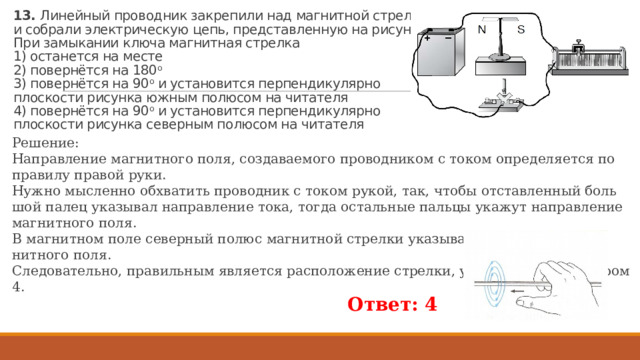 13. Линейный проводник закрепили над магнитной стрелкой и собрали электрическую цепь, представленную на рисунке.  При замыкании ключа магнитная стрелка  1) останется на месте  2) повернётся на 180 о  3) повернётся на 90 о и установится перпендикулярно плоскости рисунка южным полюсом на читателя  4) повернётся на 90 о и установится перпендикулярно плоскости рисунка северным полюсом на читателя Решение: На­прав­ле­ние маг­нит­но­го поля, со­зда­ва­е­мо­го про­вод­ни­ком с током опре­де­ля­ет­ся по пра­ви­лу пра­вой руки. Нужно мыс­лен­но об­хва­тить про­вод­ник с током рукой, так, чтобы от­став­лен­ный боль­шой палец ука­зы­вал на­прав­ле­ние тока, тогда осталь­ные паль­цы ука­жут на­прав­ле­ние маг­нит­но­го поля. В маг­нит­ном поле се­вер­ный полюс маг­нит­ной стрел­ки ука­зы­ва­ет на­прав­ле­ние маг­нит­но­го поля. Сле­до­ва­тель­но, пра­виль­ным яв­ля­ет­ся рас­по­ло­же­ние стрел­ки, ука­зан­ной под но­ме­ром 4. Ответ: 4  