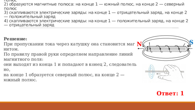 Пример 633. По ка­туш­ке идёт элек­три­че­ский ток, на­прав­ле­ние ко­то­ро­го по­ка­за­но на ри­сун­ке. При этом на кон­цах сер­деч­ни­ка ка­туш­ки  1) об­ра­зу­ют­ся маг­нит­ные по­лю­са: на конце 1 — се­вер­ный полюс, на конце 2 — южный полюс  2) об­ра­зу­ют­ся маг­нит­ные по­лю­са: на конце 1 — южный полюс, на конце 2 — се­вер­ный полюс  3) скап­ли­ва­ют­ся элек­три­че­ские за­ря­ды: на конце 1 — от­ри­ца­тель­ный заряд, на конце 2 — по­ло­жи­тель­ный заряд  4) скап­ли­ва­ют­ся элек­три­че­ские за­ря­ды: на конце 1 — по­ло­жи­тель­ный заряд, на конце 2 — от­ри­ца­тель­ный заряд Ре­ше­ние: При про­пус­ка­нии тока через ка­туш­ку она ста­но­вит­ся маг­ни­том. По пра­ви­лу пра­вой руки опре­де­ля­ем на­прав­ле­ние линий маг­нит­но­го поля: они вы­хо­дят из конца 1 и по­па­да­ют в конец 2, сле­до­ва­тель­но, на конце 1 об­ра­зу­ет­ся се­вер­ный полюс, на конце 2 — южный полюс. S N Ответ: 1  