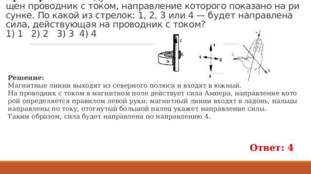 Пример 282.  Между по­лю­са­ми по­сто­ян­но­го маг­ни­та по­ме­щен про­вод­ник с током, на­прав­ле­ние ко­то­ро­го по­ка­за­но на ри­сун­ке. По какой из стре­лок: 1, 2, 3 или 4 — будет на­прав­ле­на сила, дей­ству­ю­щая на про­вод­ник с током?   1) 1 2) 2 3) 3 4) 4 Ре­ше­ние: Маг­нит­ные линии вы­хо­дят из се­вер­но­го по­лю­са и вхо­дят в южный. На про­вод­ник с током в маг­нит­ном поле дей­ству­ет сила Ам­пе­ра, на­прав­ле­ние ко­то­рой опре­де­ля­ет­ся пра­ви­лом левой руки: маг­нит­ный линии вхо­дят в ла­донь, паль­цы на­прав­ле­ны по току, ото­гну­тый боль­шой палец ука­жет на­прав­ле­ние силы. Таким об­ра­зом, сила будет на­прав­ле­на по на­прав­ле­нию 4. Ответ: 4 