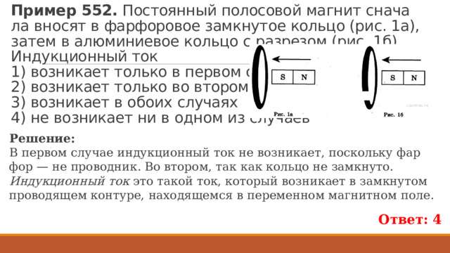 Пример 552.  По­сто­ян­ный по­ло­со­вой маг­нит сна­ча­ла вно­сят в фар­фо­ро­вое за­мкну­тое коль­цо (рис. 1а), затем в алю­ми­ни­е­вое коль­цо с раз­ре­зом (рис. 1б).  Ин­дук­ци­он­ный ток  1) воз­ни­ка­ет толь­ко в пер­вом слу­чае  2) воз­ни­ка­ет толь­ко во вто­ром слу­чае  3) воз­ни­ка­ет в обоих слу­ча­ях  4) не воз­ни­ка­ет ни в одном из слу­ча­ев Ре­ше­ние: В пер­вом слу­чае ин­дук­ци­он­ный ток не воз­ни­ка­ет, по­сколь­ку фар­фор — не про­вод­ник. Во вто­ром, так как коль­цо не за­мкну­то. Индукционный ток это такой ток, который возникает в замкнутом проводящем контуре, находящемся в переменном магнитном поле. Ответ: 4 