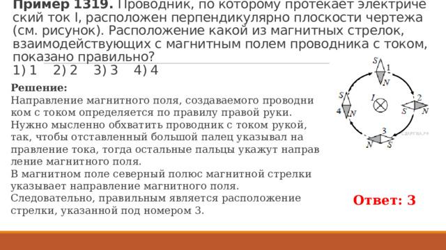 Пример 1319.  Про­вод­ник, по ко­то­ро­му про­те­ка­ет элек­три­че­ский ток I, рас­по­ло­жен пер­пен­ди­ку­ляр­но плос­ко­сти чер­те­жа (см. ри­су­нок). Рас­по­ло­же­ние какой из маг­нит­ных стре­лок, вза­и­мо­дей­ству­ю­щих с маг­нит­ным полем про­вод­ни­ка с током, по­ка­за­но пра­виль­но?  1) 1 2) 2 3) 3 4) 4 Ре­ше­ние: На­прав­ле­ние маг­нит­но­го поля, со­зда­ва­е­мо­го про­вод­ни­ком с током опре­де­ля­ет­ся по пра­ви­лу пра­вой руки. Нужно мыс­лен­но об­хва­тить про­вод­ник с током рукой, так, чтобы от­став­лен­ный боль­шой палец ука­зы­вал на­прав­ле­ние тока, тогда осталь­ные паль­цы ука­жут на­прав­ле­ние маг­нит­но­го поля. В маг­нит­ном поле се­вер­ный полюс маг­нит­ной стрел­ки ука­зы­ва­ет на­прав­ле­ние маг­нит­но­го поля. Сле­до­ва­тель­но, пра­виль­ным яв­ля­ет­ся рас­по­ло­же­ние стрел­ки, ука­зан­ной под но­ме­ром 3. Ответ: 3 