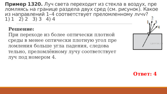 Пример 1320. Луч света пе­ре­хо­дит из стек­ла в воз­дух, пре­лом­ля­ясь на гра­ни­це раз­де­ла двух сред (см. ри­су­нок). Какое из на­прав­ле­ний 1–4 со­от­вет­ству­ет пре­лом­лен­но­му лучу?   1) 1 2) 2 3) 3 4) 4 Ре­ше­ние: При пе­ре­хо­де из более оп­ти­че­ски плот­ной среды в менее оп­ти­че­ски плот­ную угол пре­лом­ле­ния боль­ше угла па­де­ния, сле­до­ва­тель­но, пре­ломлённому лучу со­от­вет­ству­ет луч под но­ме­ром 4. Ответ: 4 