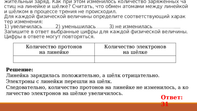 Пример 2635.  Из-за тре­ния о шёлк стек­лян­ная ли­ней­ка при­об­ре­ла по­ло­жи­тель­ный заряд. Как при этом из­ме­ни­лось ко­ли­че­ство за­ря­жен­ных ча­стиц на ли­ней­ке и шёлке? Счи­тать, что обмен ато­ма­ми между ли­ней­кой и шёлком в про­цес­се тре­ния не про­ис­хо­дил.   Для каж­дой фи­зи­че­ской ве­ли­чи­ны опре­де­ли­те со­от­вет­ству­ю­щий ха­рак­тер из­ме­не­ния:  1) уве­ли­чи­лась 2) умень­ши­лась 3) не из­ме­ни­лась   За­пи­ши­те в ответ вы­бран­ные цифры для каж­дой фи­зи­че­ской ве­ли­чи­ны. Цифры в от­ве­те могут по­вто­рять­ся. Ко­ли­че­ство про­то­нов  на ли­ней­ке Ко­ли­че­ство элек­тро­нов  на шёлке Ре­ше­ние: Ли­ней­ка за­ря­ди­лась по­ло­жи­тель­но, а шёлк от­ри­ца­тель­но. Элек­тро­ны с ли­ней­ки пе­ре­шли на шёлк. Сле­до­ва­тель­но, ко­ли­че­ство про­то­нов на ли­ней­ке не из­ме­ни­лось, а ко­ли­че­ство элек­тро­нов на шёлке уве­ли­чи­лось.   Ответ: 31 