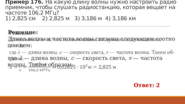 Пример 176.  На какую длину волны нужно на­стро­ить ра­дио­при­ем­ник, чтобы слу­шать ра­дио­стан­цию, ко­то­рая ве­ща­ет на ча­сто­те 106,2 МГц?   1) 2,825 см 2) 2,825 м 3) 3,186 м 4) 3,186 км Ре­ше­ние: Длина волны и ча­сто­та волны свя­за­ны сле­ду­ю­щим со­от­но­ше­ни­ем:   где  λ  — длина волны,  c  — ско­рость света,  v  — ча­сто­та волны. Таким об­ра­зом: Ответ: 2  