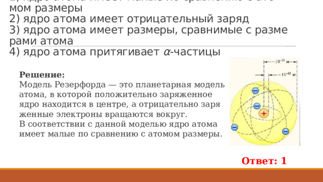 Пример 258.  В со­от­вет­ствии с мо­де­лью атома Ре­зер­фор­да   1) ядро атома имеет малые по срав­не­нию с ато­мом раз­ме­ры  2) ядро атома имеет от­ри­ца­тель­ный заряд  3) ядро атома имеет раз­ме­ры, срав­ни­мые с раз­ме­ра­ми атома  4) ядро атома при­тя­ги­ва­ет  α -ча­сти­цы Ре­ше­ние: Мо­дель Ре­зер­фор­да — это пла­не­тар­ная мо­дель атома, в ко­то­рой по­ло­жи­тель­но за­ря­жен­ное ядро на­хо­дит­ся в цен­тре, а от­ри­ца­тель­но за­ря­жен­ные элек­тро­ны вра­ща­ют­ся во­круг. В со­от­вет­ствии с дан­ной мо­де­лью ядро атома имеет малые по срав­не­нию с ато­мом раз­ме­ры. Ответ: 1 