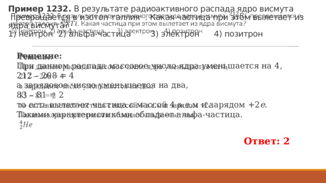 Пример 1232.  В ре­зуль­та­те ра­дио­ак­тив­но­го рас­па­да ядро вис­му­та   пре­вра­ща­ет­ся в изо­топ тал­лия  . Какая ча­сти­ца при этом вы­ле­та­ет из ядра вис­му­та?   1) ней­трон 2) альфа-ча­сти­ца 3) элек­трон 4) по­зи­трон   Ре­ше­ние: При дан­ном рас­па­да мас­со­вое число ядра умень­ша­ет­ся на 4, 212 – 208 = 4 а за­ря­до­вое число умень­ша­ет­ся на два, 83 – 81 = 2 то есть вы­ле­та­ет ча­сти­ца с мас­сой 4 а.е.м и за­ря­дом +2 e . Та­ки­ми ха­рак­те­ри­сти­ка­ми обладает альфа-ча­сти­ца.   Ответ: 2 
