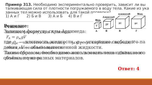 Пример 313.  Не­об­хо­ди­мо экс­пе­ри­мен­таль­но про­ве­рить, за­ви­сит ли вы­тал­ки­ва­ю­щая сила от плот­но­сти по­гру­жа­е­мо­го в воду тела. Какие из ука­зан­ных тел можно ис­поль­зо­вать для такой про­вер­ки?  1) А и Г 2) Б и В 3) А и Б 4) В и Г Ре­ше­ние: За­пи­шем фор­му­лу силы Ар­хи­ме­да:   где  ρ ж  — плот­ность жид­ко­сти,  g  — уско­ре­ние сво­бод­но­го па­де­ния,  V  — объем вы­тес­нен­ной жид­ко­сти. Таким об­ра­зом, не­об­хо­ди­мо ис­поль­зо­вать тела оди­на­ко­во­го объёма, но из раз­ных ма­те­ри­а­лов.   Ответ: 4 