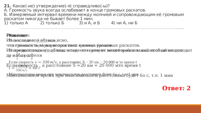 21. Какое(-ие) утвер­жде­ние(-я) спра­вед­ли­во(-ы)?  А. Гром­кость звука все­гда осла­бе­ва­ет в конце гро­мо­вых рас­ка­тов.  Б. Из­ме­ря­е­мый ин­тер­вал вре­ме­ни между мол­нией и со­про­вож­да­ю­щим её гро­мо­вым рас­ка­том ни­ко­гда не бы­ва­ет более 1 мин.  1) толь­ко А 2) толь­ко Б 3) и А, и Б 4) ни А, ни Б Ре­ше­ние: Из по­след­не­го аб­за­ца ясно, что гром­кость звука воз­рас­та­ет в конце гро­мо­вых рас­ка­тов. Из пред­по­след­не­го аб­за­ца ясно, что гром от не­ко­то­рых мол­ний во­об­ще не до­хо­дит до на­блю­да­те­ля   Если скорость , а расстояние S =20 км = 20 000 мто время t Максимальное время при максимальном расстоянии будет 6о с, т.е. 1 мин Ответ: 2 