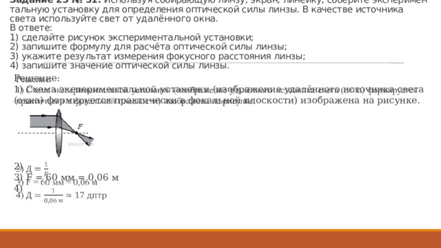 За­да­ние 23 № 51.  Ис­поль­зуя со­би­ра­ю­щую линзу, экран, ли­ней­ку, со­бе­ри­те экс­пе­ри­мен­таль­ную уста­нов­ку для опре­де­ле­ния оп­ти­че­ской силы линзы. В ка­че­стве ис­точ­ни­ка света ис­поль­зуй­те свет от удалённого окна.   В от­ве­те:  1) сде­лай­те ри­су­нок экс­пе­ри­мен­таль­ной уста­нов­ки;  2) за­пи­ши­те фор­му­лу для расчёта оп­ти­че­ской силы линзы;  3) ука­жи­те ре­зуль­тат из­ме­ре­ния фо­кус­но­го рас­сто­я­ния линзы;  4) за­пи­ши­те зна­че­ние оп­ти­че­ской силы линзы. Решение: 1) Схема экс­пе­ри­мен­таль­ной уста­нов­ки (изоб­ра­же­ние удалённого ис­точ­ни­ка света (окна) фор­ми­ру­ет­ся прак­ти­че­ски в фо­каль­ной плос­ко­сти) изоб­ра­же­на на ри­сун­ке.   2)  3) F = 60 мм = 0,06 м 4)  