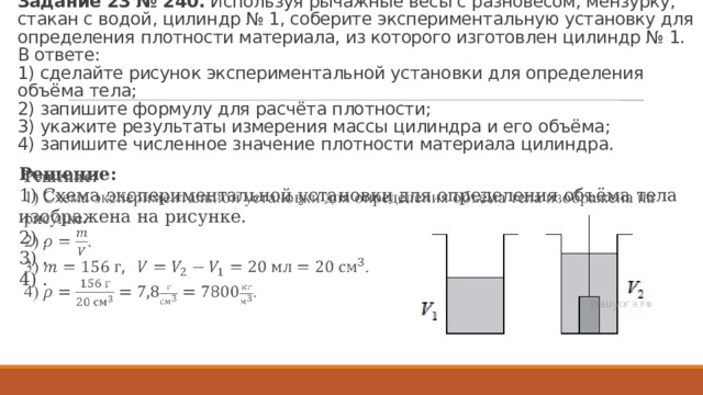 За­да­ние 23 № 240.  Ис­поль­зуя ры­чаж­ные весы с раз­но­ве­сом, мен­зур­ку, ста­кан с водой, ци­линдр № 1, со­бе­ри­те экс­пе­ри­мен­таль­ную уста­нов­ку для опре­де­ле­ния плот­но­сти ма­те­ри­а­ла, из ко­то­ро­го из­го­тов­лен ци­линдр № 1.   В от­ве­те:  1) сде­лай­те ри­су­нок экс­пе­ри­мен­таль­ной уста­нов­ки для опре­де­ле­ния объёма тела;  2) за­пи­ши­те фор­му­лу для расчёта плот­но­сти;  3) ука­жи­те ре­зуль­та­ты из­ме­ре­ния массы ци­лин­дра и его объёма;  4) за­пи­ши­те чис­лен­ное зна­че­ние плот­но­сти ма­те­ри­а­ла ци­лин­дра. Ре­ше­ние: 1) Схема экс­пе­ри­мен­таль­ной уста­нов­ки для опре­де­ле­ния объёма тела изоб­ра­же­на на ри­сун­ке. 2) . 3) . 4) .   