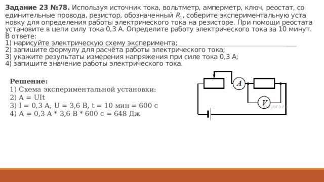 За­да­ние 23 №78.  Ис­поль­зуя ис­точ­ник тока, вольт­метр, ам­пер­метр, ключ, рео­стат, со­еди­ни­тель­ные про­во­да, ре­зи­стор, обо­зна­чен­ный  R 1 , со­бе­ри­те экс­пе­ри­мен­таль­ную уста­нов­ку для опре­де­ле­ния ра­бо­ты элек­три­че­ско­го тока на ре­зи­сто­ре. При по­мо­щи рео­ста­та уста­но­ви­те в цепи силу тока 0,3 А. Опре­де­ли­те ра­бо­ту элек­три­че­ско­го тока за 10 минут.  В от­ве­те:  1) на­ри­суй­те элек­три­че­скую схему экс­пе­ри­мен­та;  2) за­пи­ши­те фор­му­лу для расчёта ра­бо­ты элек­три­че­ско­го тока;  3) ука­жи­те ре­зуль­та­ты из­ме­ре­ния на­пря­же­ния при силе тока 0,3 А;  4) за­пи­ши­те зна­че­ние ра­бо­ты элек­три­че­ско­го тока. Ре­ше­ние: 1) Схема экс­пе­ри­мен­таль­ной уста­нов­ки: 2) A = UIt 3) I = 0,3 А, U = 3,6 В, t = 10 мин = 600 с 4) А = 0,3 А * 3,6 В * 600 с = 648 Дж 