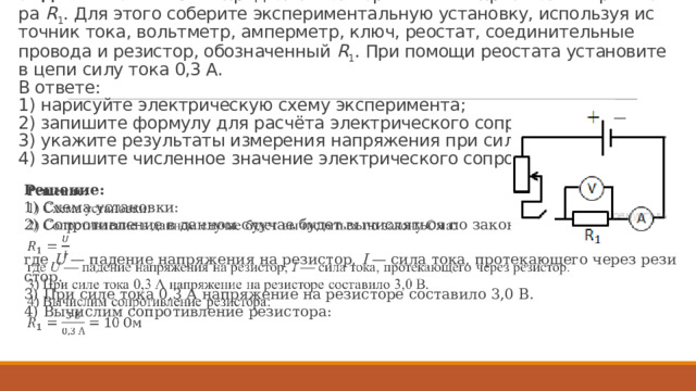 За­да­ние 23 № 946.  Опре­де­ли­те элек­три­че­ское со­про­тив­ле­ние ре­зи­сто­ра  R 1 . Для этого со­бе­ри­те экс­пе­ри­мен­таль­ную уста­нов­ку, ис­поль­зуя ис­точ­ник тока, вольт­метр, ам­пер­метр, ключ, рео­стат, со­еди­ни­тель­ные про­во­да и ре­зи­стор, обо­зна­чен­ный  R 1 . При по­мо­щи рео­ста­та уста­но­ви­те в цепи силу тока 0,3 А.   В от­ве­те:  1) на­ри­суй­те элек­три­че­скую схему экс­пе­ри­мен­та;  2) за­пи­ши­те фор­му­лу для расчёта элек­три­че­ско­го со­про­тив­ле­ния;  3) ука­жи­те ре­зуль­та­ты из­ме­ре­ния на­пря­же­ния при силе тока 0,3 А;  4) за­пи­ши­те чис­лен­ное зна­че­ние элек­три­че­ско­го со­про­тив­ле­ния. Ре­ше­ние: 1) Схема уста­нов­ки: 2) Со­про­тив­ле­ние в дан­ном слу­чае будет вы­чис­лять­ся по за­ко­ну Ома:   где  U  — па­де­ние на­пря­же­ния на ре­зи­стор,  I  — сила тока, про­те­ка­ю­ще­го через ре­зи­стор. 3) При силе тока 0,3 А на­пря­же­ние на ре­зи­сто­ре со­ста­ви­ло 3,0 В. 4) Вы­чис­лим со­про­тив­ле­ние ре­зи­сто­ра: 