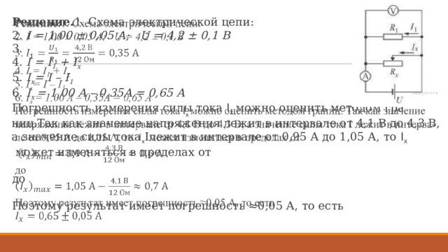 Ре­ше­ние. 1. Схема элек­три­че­ской цепи: 2.  I = 1,00 ± 0,05 А; U = 4,2 ± 0,1 B 3.   4.  I = I 1 + I x 5.  I x = I – I 1 6.  I x = 1,00 A – 0,35A = 0,65 A По­греш­ность из­ме­ре­ния силы тока  I x можно оце­нить ме­то­дом гра­ниц.Так как зна­че­ние на­пря­же­ния лежит в ин­тер­ва­ле от 4,1 В до 4,3 В, а зна­че­ние силы тока Iлежит в ин­тер­ва­ле от 0,95 А до 1,05 А, то  I x  может из­ме­нять­ся в пре­де­лах от    до   По­это­му ре­зуль­тат имеет по­греш­ность ≈0,05 А, то есть     