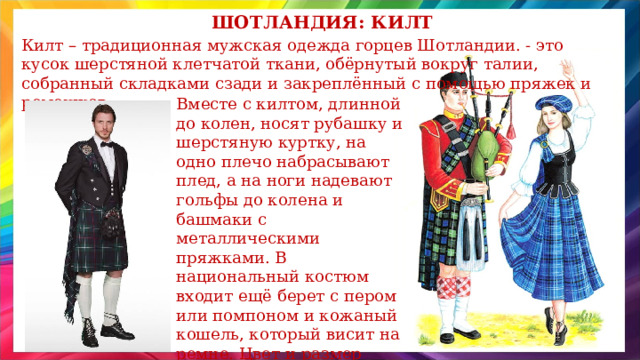 Шотландия: килт Килт – традиционная мужская одежда горцев Шотландии. - это кусок шерстяной клетчатой ткани, обёрнутый вокруг талии, собранный складками сзади и закреплённый с помощью пряжек и ремешков. Вместе с килтом, длинной до колен, носят рубашку и шерстяную куртку, на одно плечо набрасывают плед, а на ноги надевают гольфы до колена и башмаки с металлическими пряжками. В национальный костюм входит ещё берет с пером или помпоном и кожаный кошель, который висит на ремне. Цвет и размер клеток на ткани свой у каждого шотландского клана. 