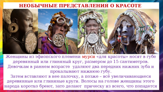 Необычные представления о красоте Женщины из эфиопского племени мурси «для красоты» носят в губе деревянный или глиняный круг, размером до 15 сантиметров. Девочкам в раннем возрасте удаляют два передних нижних зуба и прокалывают нижнюю губу.  Затем вставляют в нее палочку, а позже – всё увеличивающиеся деревянные или глиняные круги. Волосы на голове женщины этого народа коротко бреют, зато делают прическу из всего, что попадется под руку: к парику из веревок крепятся кусочки консервных банок, перья, папочки и даже сухие экскременты животных.  