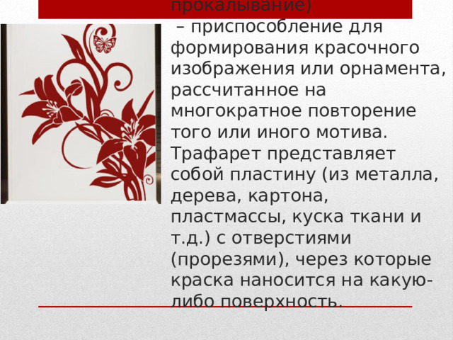 Трафарет (итал. traforetto,  от traforo - продырявливание, прокалывание)  – приспособление для формирования красочного изображения или орнамента, рассчитанное на многократное повторение того или иного мотива. Трафарет представляет собой пластину (из металла, дерева, картона, пластмассы, куска ткани и т.д.) с отверстиями (прорезями), через которые краска наносится на какую-либо поверхность. 