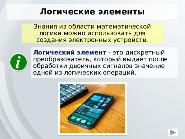 Логические элементы Знания из области математической логики можно использовать для создания электронных устройств. Логический элемент   это дискретный преобразователь, который выдаёт после обработки двоичных сигналов значение одной из логических операций.  