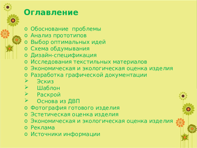 Оглавление Обоснование проблемы Анализ прототипов Выбор оптимальных идей Схема обдумывания Дизайн-спецификация Исследования текстильных материалов Экономическая и экологическая оценка изделия Разработка графической документации  Эскиз  Шаблон  Раскрой  Основа из ДВП Фотография готового изделия Эстетическая оценка изделия Экономическая и экологическая оценка изделия Реклама Источники информации 