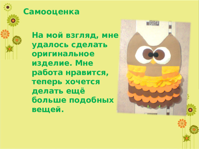 Самооценка На мой взгляд, мне удалось сделать оригинальное изделие. Мне работа нравится, теперь хочется делать ещё больше подобных вещей. 