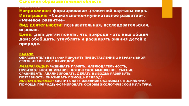 Основная образовательная область:  Познавательное развитие .  Направление:  формирование целостной картины мира.  Интеграция:  «Социально-коммуникативное развитие», «Речевое развитие».  Вид деятельности:  познавательная, исследовательская, игровая.  Цель:  дать детям понять, что природа – это наш общий дом; обобщать, углублять и расширять знания детей о природе.   Задачи  Образовательные: формировать представление о неразрывной связи человека с природой; Развивающие:   развивать память, наблюдательность, произвольное внимание, логическое мышление; умение сравнивать, анализировать, делать выводы; развивать потребность оказывать помощь природе.  Воспитательные:   воспитывать желание оказывать посильную помощь природе; формировать основы экологической культуры.   