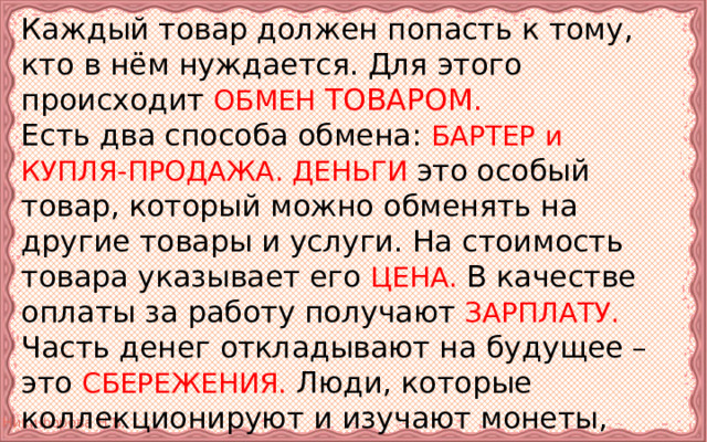 Каждый товар должен попасть к тому, кто в нём нуждается. Для этого происходит  ОБМЕН ТОВАРОМ.   Есть два способа обмена: БАРТЕР  и КУПЛЯ-ПРОДАЖА. ДЕНЬГИ это особый товар, который можно обменять на другие товары и услуги. На стоимость товара указывает его ЦЕНА. В качестве оплаты за работу получают ­­­­­­­­­­­­­­­­­­­­­­­­­­­­­­­­­­­­­­­­­­­­ ЗАРПЛАТУ. Часть денег откладывают на будущее – это СБЕРЕЖЕНИЯ. Люди, которые коллекционируют и изучают монеты, называются НУМИЗМАТЫ. 