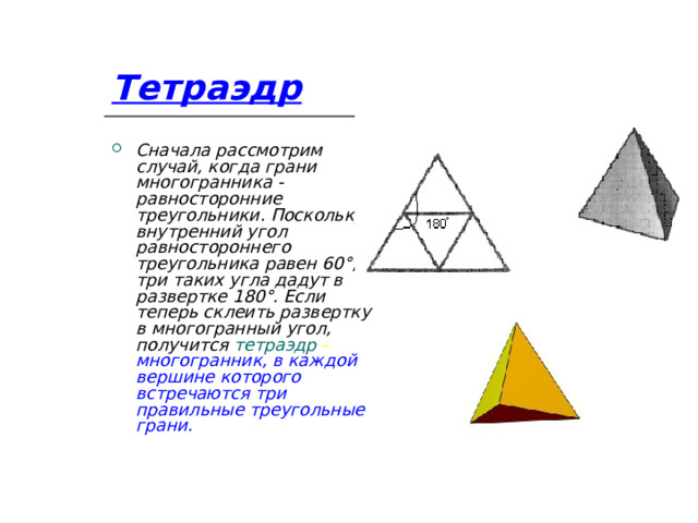 Тетраэдр Сначала рассмотрим случай, когда грани многогранника - равносторонние треугольники. Поскольку внутренний угол равностороннего треугольника равен 60°, три таких угла дадут в развертке 180°. Если теперь склеить развертку в многогранный угол, получится тетраэдр - многогранник, в каждой вершине которого встречаются три правильные треугольные грани. 