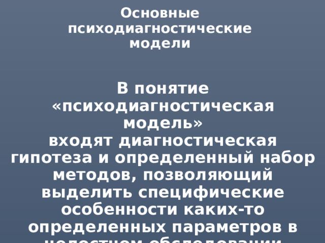 Основные психодиагностические модели В понятие  «психодиагностическая модель»  входят диагностическая гипотеза и определенный набор методов, позволяющий выделить специфические особенности каких-то определенных параметров в целостном обследовании испытуемого. 