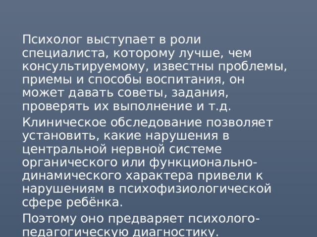 Психолог выступает в роли специалиста, которому лучше, чем консультируемому, известны проблемы, приемы и способы воспитания, он может давать советы, задания, проверять их выполнение и т.д. Клиническое обследование позволяет установить, какие нарушения в центральной нервной системе органического или функционально-динамического характера привели к нарушениям в психофизиологической сфере ребёнка. Поэтому оно предваряет психолого-педагогическую диагностику. 