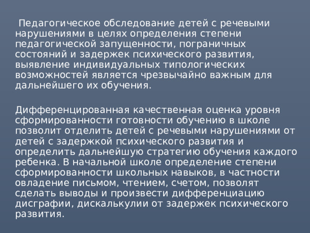  Педагогическое обследование детей с речевыми нарушениями в целях определения степени педагогической запущенности, пограничных состояний и задержек психического развития, выявление индивидуальных типологических возможностей является чрезвычайно важным для дальнейшего их обучения.  Дифференцированная качественная оценка уровня сформированности готовности обучению в школе позволит отделить детей с речевыми нарушениями от детей с задержкой психического развития и определить дальнейшую стратегию обучения каждого ребенка. В начальной школе определение степени сформированности школьных навыков, в частности овладение письмом, чтением, счетом, позволят сделать выводы и произвести дифференциацию дисграфии, дискалькулии от задержек психического развития. 