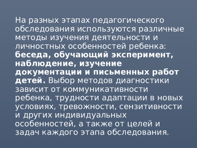 На разных этапах педагогического обследования используются различные методы изучения деятельности и личностных особенностей ребенка: беседа, обучающий эксперимент, наблюдение, изучение документации и письменных работ детей. Выбор методов диагностики зависит от коммуникативности ребенка, трудности адаптации в новых условиях, тревожности, сензитивности и других индивидуальных особенностей, а также от целей и задач каждого этапа обследования. 