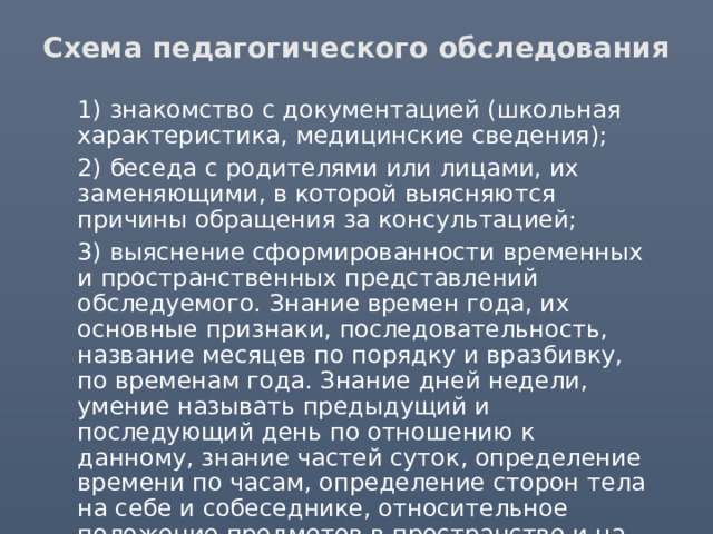 Схема педагогического обследования  1) знакомство с документацией (школьная характеристика, медицинские сведения);  2) беседа с родителями или лицами, их заменяющими, в которой выясняются причины обращения за консультацией;  3) выяснение сформированности временных и пространственных представлений обследуемого. Знание времен года, их основные признаки, последовательность, название месяцев по порядку и вразбивку, по временам года. Знание дней недели, умение называть предыдущий и последующий день по отношению к данному, знание частей суток, определение времени по часам, определение сторон тела на себе и собеседнике, относительное положение предметов в пространстве и на листе бумаги; 