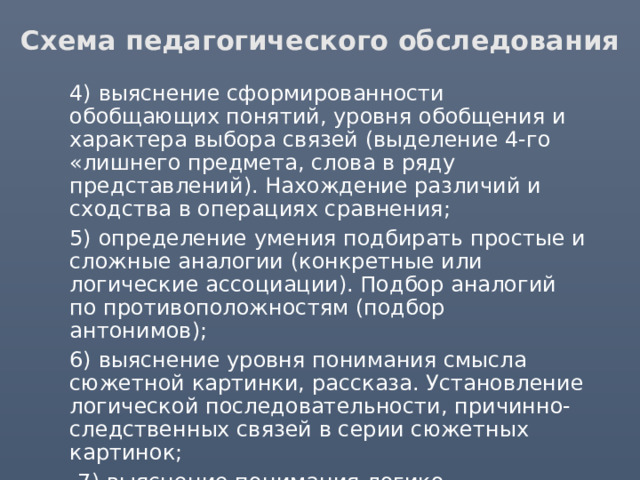 Схема педагогического обследования  4) выяснение сформированности обобщающих понятий, уровня обобщения и характера выбора связей (выделение 4-го «лишнего предмета, слова в ряду представлений). Нахождение различий и сходства в операциях сравнения;  5) определение умения подбирать простые и сложные аналогии (конкретные или логические ассоциации). Подбор аналогий по противоположностям (подбор антонимов);  6) выяснение уровня понимания смысла сюжетной картинки, рассказа. Установление логической последовательности, причинно-следственных связей в серии сюжетных картинок;  7) выяснение понимания логико-грамматических конструкций; 