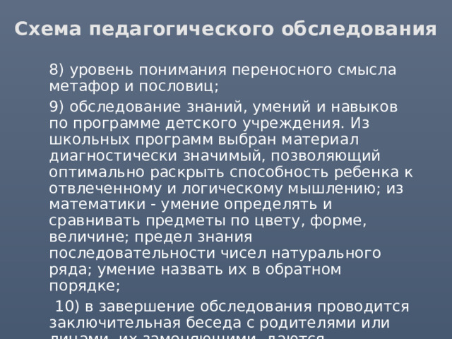 Схема педагогического обследования  8) уровень понимания переносного смысла метафор и пословиц;  9) обследование знаний, умений и навыков по программе детского учреждения. Из школьных программ выбран материал диагностически значимый, позволяющий оптимально раскрыть способность ребенка к отвлеченному и логическому мышлению; из математики - умение определять и сравнивать предметы по цвету, форме, величине; предел знания последовательности чисел натурального ряда; умение назвать их в обратном порядке;  10) в завершение обследования проводится заключительная беседа с родителями или лицами, их заменяющими, даются методические рекомендации по обучению, воспитанию и коррекции. 