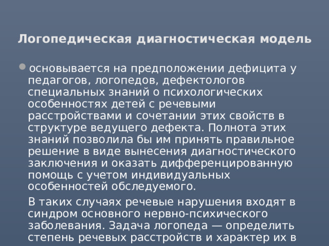 Логопедическая диагностическая модель основывается на предположении дефицита у педагогов, логопедов, дефектологов специальных знаний о психологических особенностях детей с речевыми расстройствами и сочетании этих свойств в структуре ведущего дефекта. Полнота этих знаний позволила бы им принять правильное решение в виде вынесения диагностического заключения и оказать дифференцированную помощь с учетом индивидуальных особенностей обследуемого.  В таких случаях речевые нарушения входят в синдром основного нервно-психического заболевания. Задача логопеда — определить степень речевых расстройств и характер их в каждом из таких синдромов. 