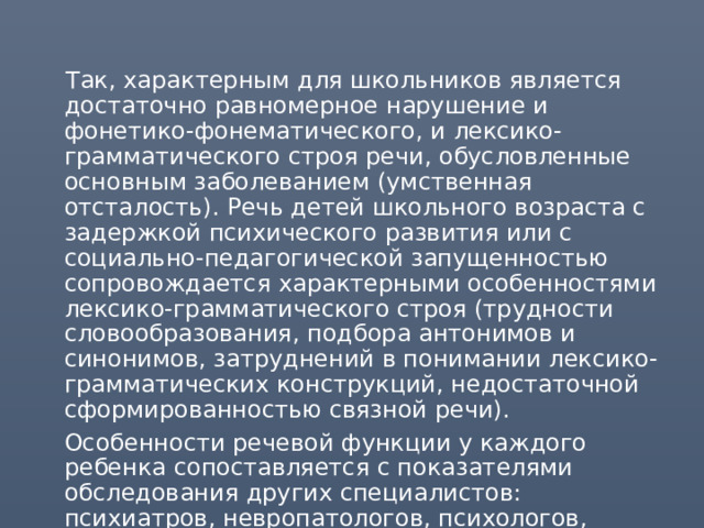  Так, характерным для школьников является достаточно равномерное нарушение и фонетико-фонематического, и лексико-грамматического строя речи, обусловленные основным заболеванием (умственная отсталость). Речь детей школьного возраста с задержкой психического развития или с социально-педагогической запущенностью сопровождается характерными особенностями лексико-грамматического строя (трудности словообразования, подбора антонимов и синонимов, затруднений в понимании лексико-грамматических конструкций, недостаточной сформированностью связной речи).  Особенности речевой функции у каждого ребенка сопоставляется с показателями обследования других специалистов: психиатров, невропатологов, психологов, педагогов-дефектологов. 