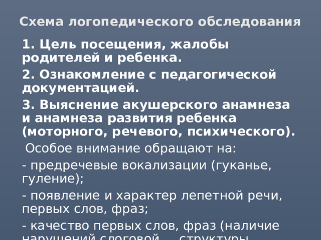 Схема логопедического обследования  1. Цель посещения, жалобы родителей и ребенка.  2. Ознакомление с педагогической документацией.  3. Выяснение акушерского анамнеза и анамнеза развития ребенка (моторного, речевого, психического).  Особое внимание обращают на:  - предречевые вокализации (гуканье, гуление);  - появление и характер лепетной речи, первых слов, фраз;  - качество первых слов, фраз (наличие нарушений слоговой структуры, аграмматизмы, неправильное звукопроизношение). 