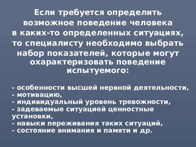 Если требуется определить возможное поведение человека в каких-то определенных ситуациях, то специалисту необходимо выбрать набор показателей, которые могут охарактеризовать поведение испытуемого:  - особенности высшей нервной деятельности,  - мотивацию,  - индивидуальный уровень тревожности,  - задеваемые ситуацией ценностные установки,  - навыки переживания таких ситуаций,  - состояние внимания и памяти и др. 