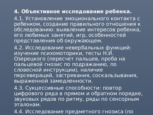  4. Объективное исследование ребенка.  4.1. Установление эмоционального контакта с ребенком, создание правильного отношения к обследованию: выявление интересов ребенка, его любимых занятий, игр, особенностей представления об окружающем.  4.2. Исследование невербальных функций: изучение психомоторики, тесты Н.И. Озерецкого (пересчет пальцев, проба на пальцевой гнозис по подражанию, по словесной инструкции), наличие персевераций, застревания, соскальзывания, выраженной замедленности.  4.3. Сукцессивные способности: повтор цифрового ряда в прямом и обратном порядке, звуковых рядов по ритму, ряды по сенсорным эталонам.  4.4. Исследование предметного гнозиса (по контуру, по пунктиру, на зашумленном фоне, с недостающими элементами), 