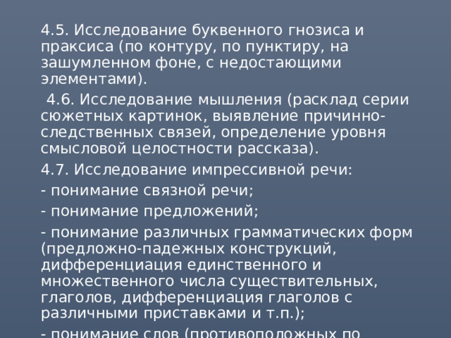  4.5. Исследование буквенного гнозиса и праксиса (по контуру, по пунктиру, на зашумленном фоне, с недостающими элементами).  4.6. Исследование мышления (расклад серии сюжетных картинок, выявление причинно-следственных связей, определение уровня смысловой целостности рассказа).  4.7. Исследование импрессивной речи:  - понимание связной речи;  - понимание предложений;  - понимание различных грамматических форм (предложно-падежных конструкций, дифференциация единственного и множественного числа существительных, глаголов, дифференциация глаголов с различными приставками и т.п.);  - понимание слов (противоположных по значению, близких по значению). 